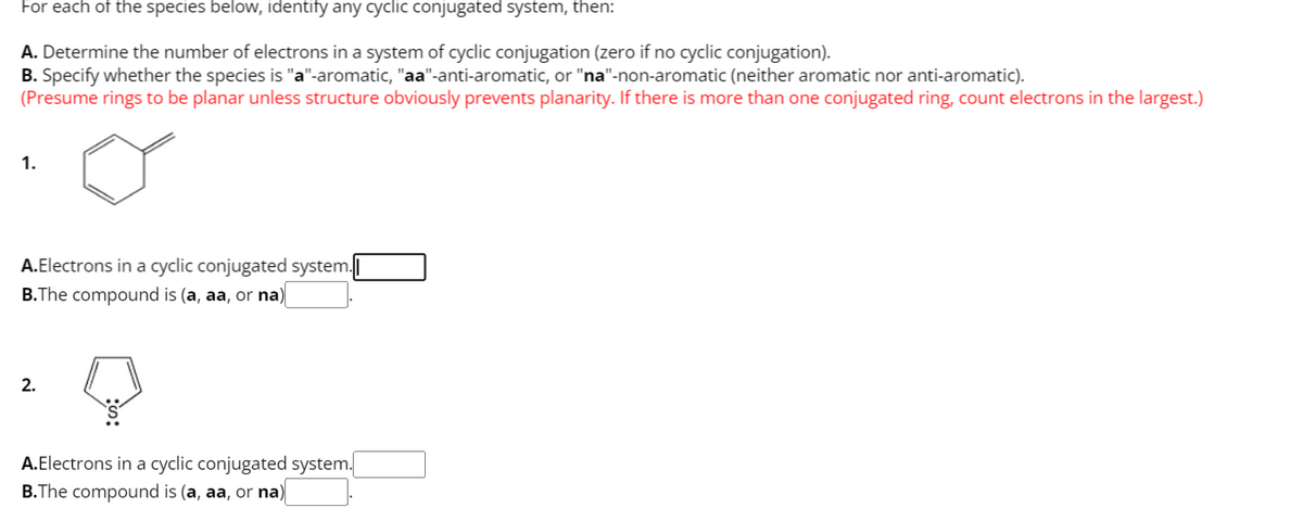 For each of the species below, identify any cyclic conjugated system, then:
A. Determine the number of electrons in a system of cyclic conjugation (zero if no cyclic conjugation).
B. Specify whether the species is "a"-aromatic, "aa"-anti-aromatic, or "na"-non-aromatic (neither aromatic nor anti-aromatic).
(Presume rings to be planar unless structure obviously prevents planarity. If there is more than one conjugated ring, count electrons in the largest.)
1.
A.Electrons in a cyclic conjugated system.
B.The compound is (a, aa, or na)
2.
A.Electrons in a cyclic conjugated system.
B.The compound is (a, aa, or na)