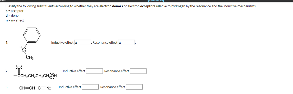 Classify the following substituents according to whether they are electron donors or electron acceptors relative to hydrogen by the resonance and the inductive mechanisms.
a = acceptor
d = donor
n = no effect
1.
2.
:0:
CH3
Inductive effect a
-CCH₂CH₂CH₂CH₂OH
3. -CH=CH-C=N:
Inductive effect
Inductive effect
Resonance effect a
Resonance effect
[References]
Resonance effect