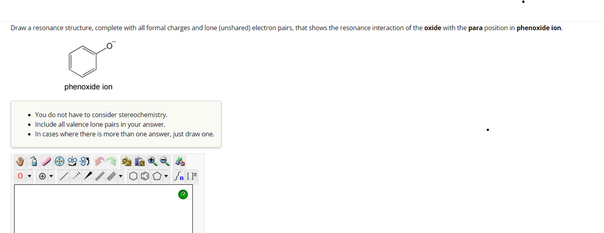 Draw a resonance structure, complete with all formal charges and lone (unshared) electron pairs, that shows the resonance interaction of the oxide with the para position in phenoxide ion.
O
phenoxide ion
You do not have to consider stereochemistry.
• Include all valence lone pairs in your answer.
• In cases where there is more than one answer, just draw one.
Sn [F