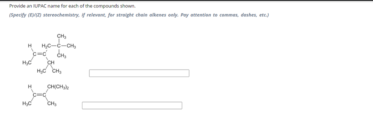 Provide an IUPAC name for each of the compounds shown.
(Specify (E)/(Z) stereochemistry, if relevant, for straight chain alkenes only. Pay attention to commas, dashes, etc.)
CH3
H H₂C-C-CH3
CH3
H3C
H
H3C
C=C
CH
H3C CH3
CH(CH3)2
CH3