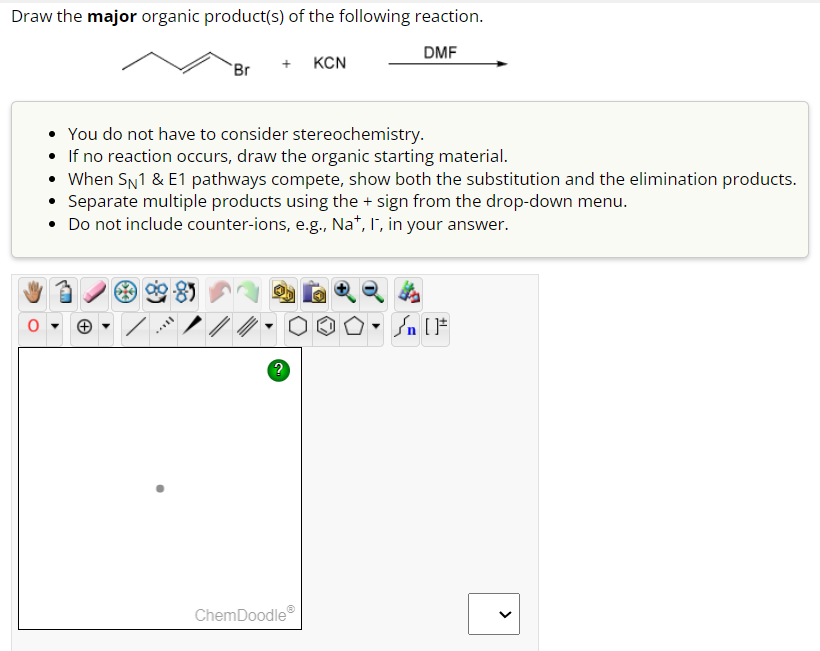 Draw the major organic product(s) of the following reaction.
DMF
0
Br
+ KCN
You do not have to consider stereochemistry.
If no reaction occurs, draw the organic starting material.
ll
• When SN1 & E1 pathways compete, show both the substitution and the elimination products.
Separate multiple products using the + sign from the drop-down menu.
• Do not include counter-ions, e.g., Nat, I, in your answer.
?
ChemDoodleⓇ
▼n [F
<