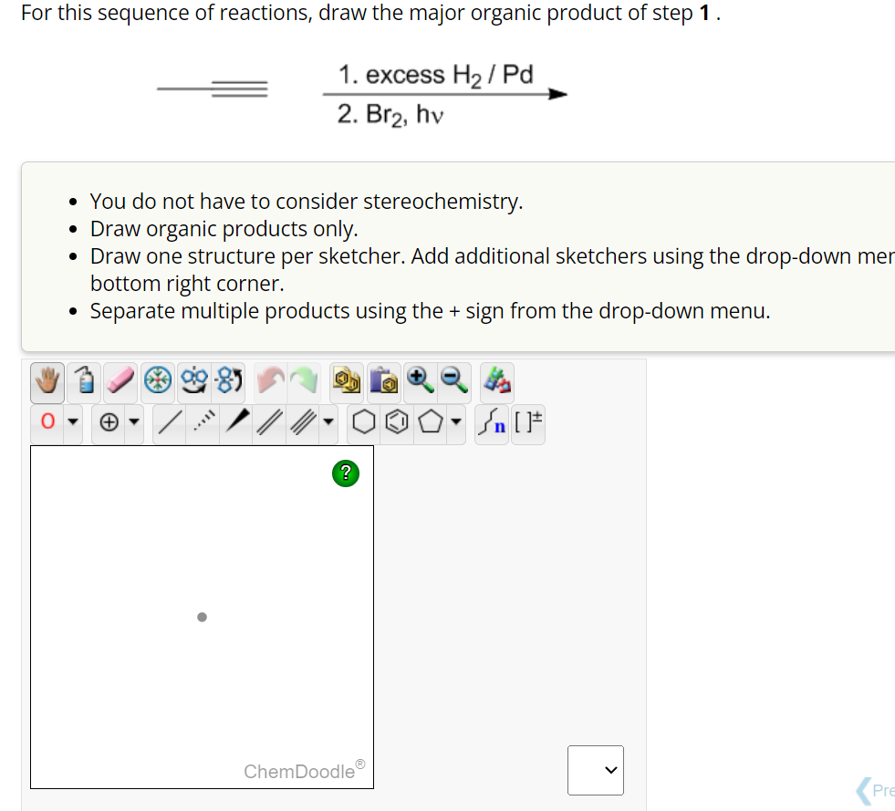 For this sequence of reactions, draw the major organic product of step 1.
1. excess H₂/Pd
2. Br2, hv
You do not have to consider stereochemistry.
Draw organic products only.
Draw one structure per sketcher. Add additional sketchers using the drop-down mer
bottom right corner.
• Separate multiple products using the + sign from the drop-down menu.
●
●
?
ChemDoodleⓇ
n [ ]#
Pre