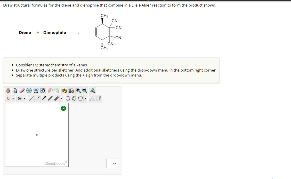 Draw structural formulas for the diene and dienophile that combine in a Diels-Alder reaction to form the product shown.
CH3
0
Diene + Dienophile
ChemDoodleⓇ
CH3
CN
CN
Sn [F
-CN
• Consider E/Z stereochemistry of alkenes.
• Draw one structure per sketcher. Add additional sketchers using the drop-down menu in the bottom right corner.
• Separate multiple products using the + sign from the drop-down menu.
CN