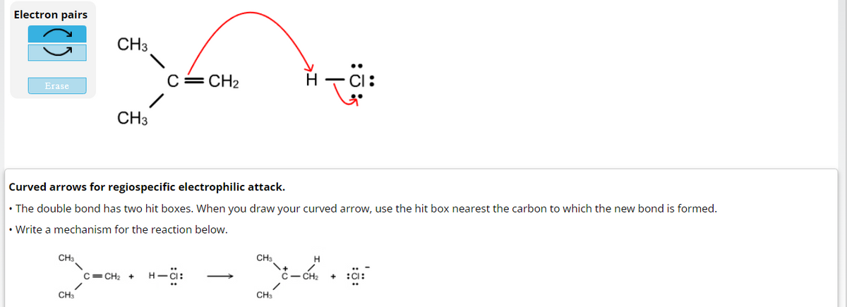 Electron pairs
Erase
CH3
CH3
CH3
CH3
Curved arrows for regiospecific electrophilic attack.
The double bond has two hit boxes. When you draw your curved arrow, use the hit box nearest the carbon to which the new bond is formed.
• Write a mechanism for the reaction below.
C=CH₂
C=CH₂ +
H-CI:
CH3
:ܗܢ H
CH3
H
- CH₂
+45