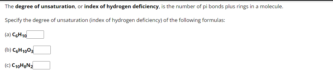 The degree of unsaturation, or index of hydrogen deficiency, is the number of pi bonds plus rings in a molecule.
Specify the degree of unsaturation (index of hydrogen deficiency) of the following formulas:
(a) C6H10
(b) C6H1003
(c) C10H8N₂