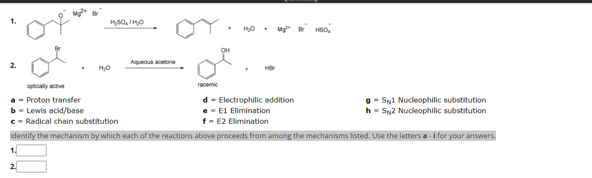 1.
2.
1.
Br
2.
Mg2+ Br
H₂SO4/H₂O
H₂O
Aqueous acetone
racemic
+
OH
H₂O
+ Mg2+ Br
optically active
a = Proton transfer
d = Electrophilic addition
b = Lewis acid/base
e = E1 Elimination
c = Radical chain substitution
f = E2 Elimination
Identify the mechanism by which each of the reactions above proceeds from among the mechanisms listed. Use the letters a -i for your answers.
HBr
HSO4
gSN1 Nucleophilic substitution
h = SN2 Nucleophilic substitution