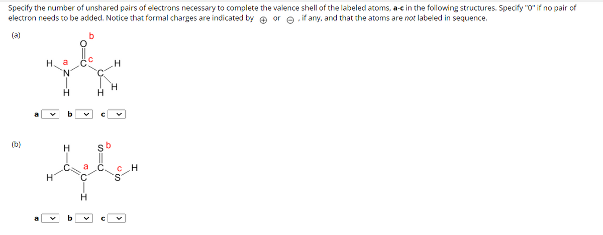 Specify the number of unshared pairs of electrons necessary to complete the valence shell of the labeled atoms, a-c in the following structures. Specify "0" if no pair of
electron needs to be added. Notice that formal charges are indicated by or, if any, and that the atoms are not labeled in sequence.
(a)
(b)
на
**
H
H
a
b
سلیق
H
H
H
с
b
H