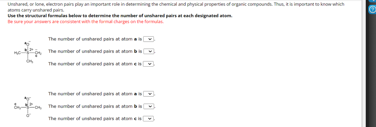 Unshared, or lone, electron pairs play an important role in determining the chemical and physical properties of organic compounds. Thus, it is important to know which
atoms carry unshared pairs.
Use the structural formulas below to determine the number of unshared pairs at each designated atom.
Be sure your answers are consistent with the formal charges on the formulas.
H₂C-
CH₂
-CH₂
CH3
O
-CH3
The number of unshared pairs at atom a is
The number of unshared pairs at atom b is
The number of unshared pairs at atom c is
The number of unshared pairs at atom a is
The number of unshared pairs at atom b is
The number of unshared pairs at atom c is
?