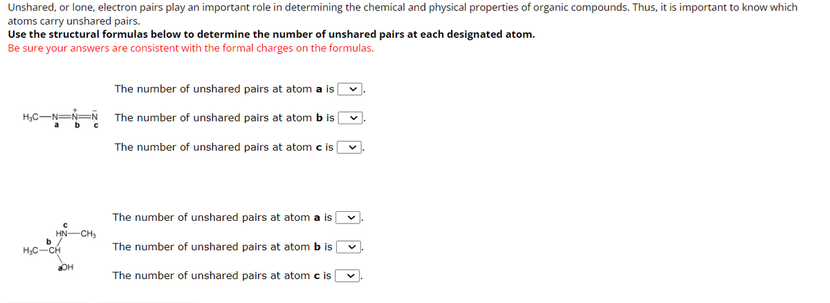 Unshared, or lone, electron pairs play an important role in determining the chemical and physical properties of organic compounds. Thus, it is important to know which
atoms carry unshared pairs.
Use the structural formulas below to determine the number of unshared pairs at each designated atom.
Be sure your answers are consistent with the formal charges on the formulas.
+
H3C-N=N=N
a b c
с
HN—CH3
b /
H₂C-CH
aOH
The number of unshared pairs at atom a is
The number of unshared pairs at atom b is
The number of unshared pairs at atom c is
The number of unshared pairs at atom a is
The number of unshared pairs at atom b is
The number of unshared pairs at atom c is
v.
V