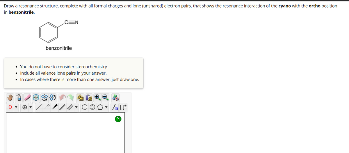 Draw a resonance structure, complete with all formal charges and lone (unshared) electron pairs, that shows the resonance interaction of the cyano with the ortho position
in benzonitrile.
O
CEN
benzonitrile
• You do not have to consider stereochemistry.
• Include all valence lone pairs in your answer.
• In cases where there is more than one answer, just draw one.
?