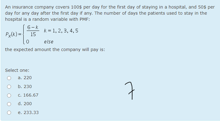 An insurance company covers 100$ per day for the first day of staying in a hospital, and 50$ per
day for any day after the first day if any. The number of days the patients used to stay in the
hospital is a random variable with PMF:
6-k
k = 1, 2, 3, 4, 5
Px(k) =
15
else
the expected amount the company will pay is:
Select one:
a. 220
7
b. 230
c. 166.67
d. 200
e. 233.33
