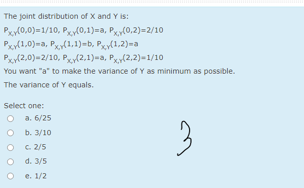 The joint distribution of X and Y is:
Рxp(0,0)-1/10, Рҳr(0,1)-а, Рxx(0,2)-2/10
Pxy(1,0)=a, Pxy(1,1)=b, Pxy(1,2)=a
Pxy(2,0)=2/10, Pxy(2,1)=a, Pxy(2,2)=1/10
P.
P.
You want "a" to make the variance of Y as minimum as possible.
The variance of Y equals.
Select one:
а. 6/25
3
b. 3/10
С. 2/5
d. 3/5
e. 1/2
