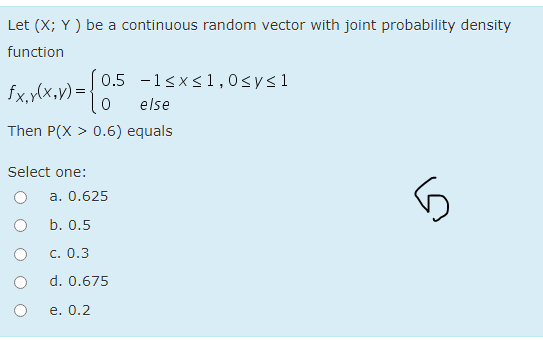 Let (X; Y ) be a continuous random vector with joint probability density
function
0.5 -1sxs1 ,0sys1
fx,y(x,y) = {
else
Then P(X > 0.6) equals
Select one:
a. 0.625
b. 0.5
C. 0.3
d. 0.675
e. 0.2
