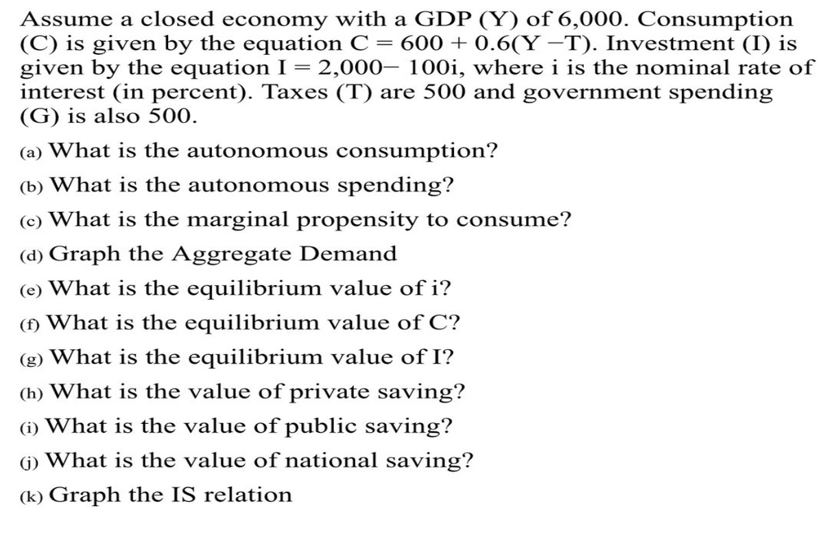 Assume a closed economy with a GDP (Y) of 6,000. Consumption
(C) is given by the equation C = 600 + 0.6(Y −T). Investment (I) is
given by the equation I = 2,000– 100i, where i is the nominal rate of
interest (in percent). Taxes (T) are 500 and government spending
(G) is also 500.
(a) What is the autonomous consumption?
(b) What is the autonomous spending?
(c) What is the marginal propensity to consume?
(d) Graph the Aggregate Demand
(e) What is the equilibrium value of i?
(f) What is the equilibrium value of C?
(g) What is the equilibrium value of I?
(h) What is the value of private saving?
(i) What is the value of public saving?
(1) What is the value of national saving?
(k) Graph the IS relation