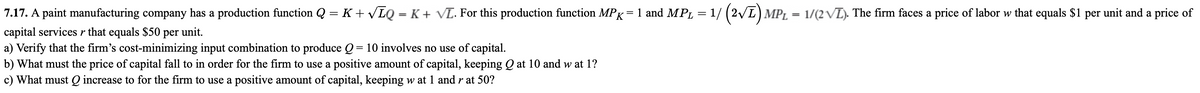 7.17. A paint manufacturing company has a production function Q = K+ VLQ = K + vVL. For this production function MPK=1 and MPL = 1/ (2/L) MPL = 1/(2 VL). The firm faces a price of labor w that equals $1 per unit and a price of
capital services r that equals $50 per unit.
a) Verify that the firm's cost-minimizing input combination to produce Q= 10 involves no use of capital.
b) What must the price of capital fall to in order for the firm to use a positive amount of capital, keeping Q at 10 and w at 1?
%3D
c) What must Q increase to for the firm to use a positive amount of capital, keeping w at 1 and r at 50?
