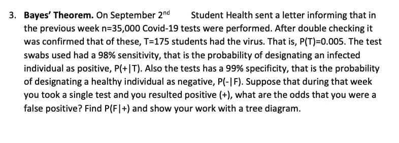 3. Bayes' Theorem. On September 2nd
the previous week n=35,000 Covid-19 tests were performed. After double checking it
was confirmed that of these, T=175 students had the virus. That is, P(T)=0.005. The test
Student Health sent a letter informing that in
swabs used had a 98% sensitivity, that is the probability of designating an infected
individual as positive, P(+|T). Also the tests has a 99% specificity, that is the probability
of designating a healthy individual as negative, P(-|F). Suppose that during that week
you took a single test and you resulted positive (+), what are the odds that you were a
false positive? Find P(F|+) and show your work with a tree diagram.
