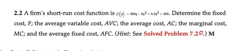 2.2 A firm's short-run cost function is c(g) = 2009-69² +0.393 +400. Determine the fixed
cost, F; the average variable cost, AVC; the average cost, AC; the marginal cost,
MC; and the average fixed cost, AFC. (Hint: See Solved Problem 7.2.) M