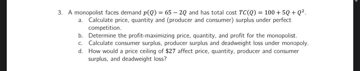 3. A monopolist faces demand p(Q) = 65 - 2Q and has total cost TC (Q) = 100 +5Q+Q².
a. Calculate price, quantity and (producer and consumer) surplus under perfect
competition.
b. Determine the profit-maximizing price, quantity, and profit for the monopolist.
d.
c. Calculate consumer surplus, producer surplus and deadweight loss under monopoly.
How would a price ceiling of $27 affect price, quantity, producer and consumer
surplus, and deadweight loss?