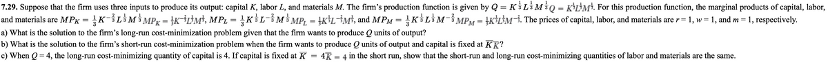 7.29. Suppose that the firm uses three inputs to produce its output: capital K, labor L, and materials M. The firm's production function is given by Q = KL3 M³Q = K*L*M*. For this production function, the marginal products of capital, labor,
and materials are MPK = KL$M$ MPg = }K¯³L>M*, MPL = KLM3 MP, = }K}L¬}M³, and MPM = KL$M¯MPM = }K*L}M¬}. The prices of capital, labor, and materials are r = 1, w = 1, and m = 1, respectively.
a) What is the solution to the firm's long-run cost-minimization problem given that the firm wants to produce Q units of output?
b) What is the solution to the firm's short-run cost-minimization problem when the firm wants to produce Q units of output and capital is fixed at KR?
c) When Q = 4, the long-run cost-minimizing quantity of capital is 4. If capital is fixed at K = 4K = 4 in the short run,
* MPx = }K÷L}M³, MPL = KLM MP, = †K}L=M$, and MPM = KLM MPM = }K}L}M¯i. The prices of capital, labor, and materials are r=
= 1, w= 1, and m =
%3D
show that the short-run and long-run cost-minimizing quantities of labor and materials are the same.
