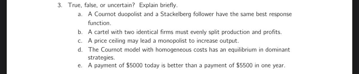 3. True, false, or uncertain? Explain briefly.
a. A Cournot duopolist and a Stackelberg follower have the same best response
function.
b. A cartel with two identical firms must evenly split production and profits.
c. A price ceiling may lead a monopolist to increase output.
d. The Cournot model with homogeneous costs has an equilibrium in dominant
strategies.
e. A payment of $5000 today is better than a payment of $5500 in one year.