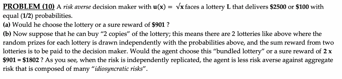 PROBLEM (10) A risk averse decision maker with u(x)
Vx faces a lottery L that delivers $2500 or $100 with
equal (1/2) probabilities.
(a) Would he choose the lottery or a sure reward of $901 ?
(b) Now suppose that he can buy "2 copies" of the lottery; this means there are 2 lotteries like above where the
random prizes for each lottery is drawn independently with the probabilities above, and the sum reward from two
lotteries is to be paid to the decision maker. Would the agent choose this "bundled lottery" or a sure reward of 2 x
$901 = $1802 ? As you see, when the risk is independently replicated, the agent is less risk averse against aggregate
risk that is composed of many "idiosyncratic risks".
