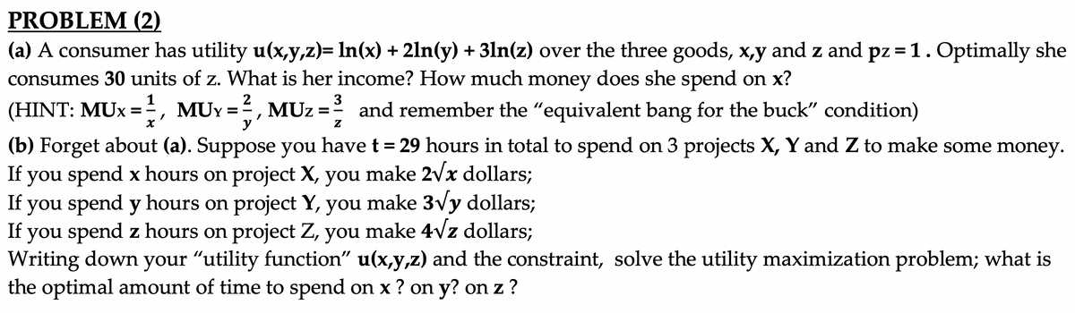 PROBLEM (2)
(a) A consumer has utility u(x,y,z)= In(x) + 2ln(y) + 3ln(z) over the three goods, x,y and z and pz =1. Optimally she
consumes 30 units of z. What is her income? How much money does she spend on x?
%3D
1
2
3
(HINT: MUx = , MUY =, MUz =
and remember the "equivalent bang for the buck" condition)
y
Z
(b) Forget about (a). Suppose you have t = 29 hours in total to spend on 3 projects X, Y and Z to make some money.
If you spend x hours on project X, you make 2vx dollars;
you spend y hours on project Y, you make 3vy dollars;
If you spend z hours on project Z, you make 4vz dollars;
Writing down your "utility function" u(x,y,z) and the constraint, solve the utility maximization problem; what is
the optimal amount of time to spend on x ? on y? on z ?
If
