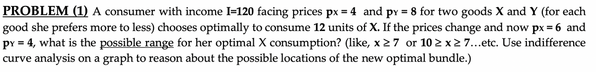 PROBLEM (1) A consumer with income I=120 facing prices px = 4 and py = 8 for two goods X and Y (for each
good she prefers more to less) chooses optimally to consume 12 units of X. If the prices change and now px = 6 and
py = 4, what is the possible range for her optimal X consumption? (like, x 27 or 10 > x2 7...etc. Use indifference
curve analysis on a graph to reason about the possible locations of the new optimal bundle.)
