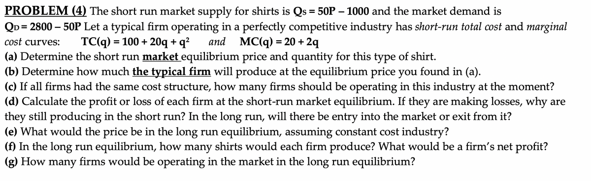 PROBLEM (4) The short run market supply for shirts is Qs = 50P – 1000 and the market demand is
QD = 2800 – 50P Let a typical firm operating in a perfectly competitive industry has short-run total cost and marginal
and MC(q) = 20 + 2q
cost curves:
TC(q) = 100 + 20q +
q?
(a) Determine the short run market equilibrium price and quantity for this type of shirt.
(b) Determine how much the typical firm will produce at the equilibrium price you found in (a).
(c) If all firms had the same cost structure, how many firms should be operating in this industry at the moment?
(d) Calculate the profit or loss of each firm at the short-run market equilibrium. If they are making losses, why are
they still producing in the short run? In the long run, will there be entry into the market or exit from it?
(e) What would the price be in the long run equilibrium, assuming constant cost industry?
(f) In the long run equilibrium, how many shirts would each firm produce? What would be a firm's net profit?
(g) How many
firms would be operating in the market in the long run equilibrium?
