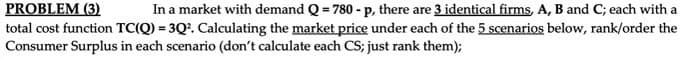 PROBLEM (3)
total cost function TC(Q) = 3Q2. Calculating the market price under each of the 5 scenarios below, rank/order the
Consumer Surplus in each scenario (don't calculate each CS; just rank them);
In a market with demand Q = 780 - p, there are 3 identical firms, A, B and C; each with a
