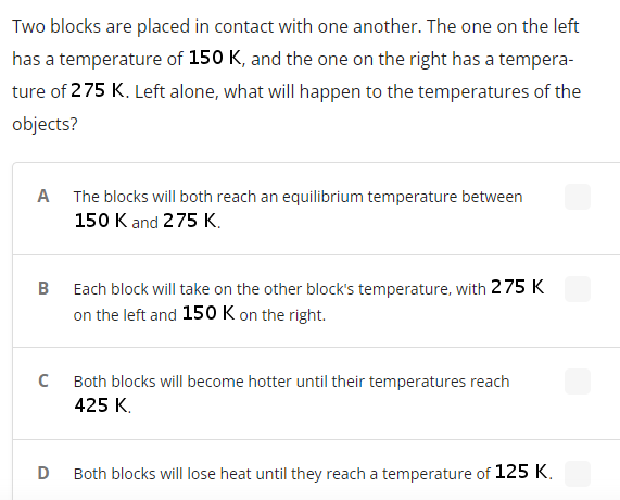 Two blocks are placed in contact with one another. The one on the left
has a temperature of 150 K, and the one on the right has a tempera-
ture of 275 K. Left alone, what will happen to the temperatures of the
objects?
A The blocks will both reach an equilibrium temperature between
150 K and 275 K.
B
Each block will take on the other block's temperature, with 275 K
on the left and 150 K on the right.
Both blocks will become hotter until their temperatures reach
425 К.
Both blocks will lose heat until they reach a temperature of 125 K.
