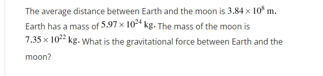 The average distance between Earth and the moon is 3.84 × 10° m.
Earth has a mass of 5.97 x 104 kg. The mass of the moon is
7.35 x 1022 kg. What is the gravitational force between Earth and the
moon?
