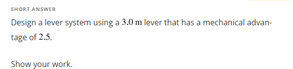 SHORT ANSWER
Design a lever system using a 3.0 m lever that has a mechanical advan-
tage of 2.5.
Show your work.
