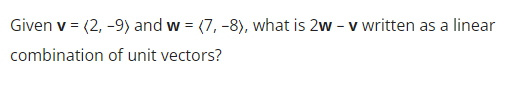 **Question:**

Given \(\mathbf{v} = (2, -9)\) and \(\mathbf{w} = (7, -8)\), what is \(2\mathbf{w} - \mathbf{v}\) written as a linear combination of unit vectors?

**Explanation:**

To solve this problem, we will first compute the vector \(2\mathbf{w}\) and then subtract vector \(\mathbf{v}\) from it. After that, we will express the resultant vector as a linear combination of unit vectors \(\hat{i}\) and \(\hat{j}\), where \(\hat{i}\) represents the unit vector in the x-direction and \(\hat{j}\) represents the unit vector in the y-direction.

**Step-by-Step Solution:**

1. **Find \(2\mathbf{w}\):**
   \[
   2\mathbf{w} = 2 \cdot (7, -8) = (2 \cdot 7, 2 \cdot -8) = (14, -16)
   \]

2. **Subtract \(\mathbf{v}\) from \(2\mathbf{w}\):**
   \[
   2\mathbf{w} - \mathbf{v} = (14, -16) - (2, -9) = (14 - 2, -16 - (-9)) = (12, -7)
   \]

3. **Express the resultant vector as a linear combination of unit vectors:**
   \[
   2\mathbf{w} - \mathbf{v} = 12\hat{i} - 7\hat{j}
   \]

So, the vector \(2\mathbf{w} - \mathbf{v}\) as a linear combination of unit vectors is:
\[
12\hat{i} - 7\hat{j}
\]