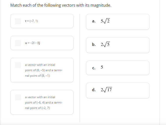 Match each of the following vectors with its magnitude.
t=(-7, 1)
a. 5√2
u = -2i-8j
b. 2√√5
a vector with an initial
C.
5
point of (6,-5) and a termi-
nal point of (8, -1)
d. 2√/17
a vector with an initial
point of (-6, 4) and a termi-
nal point of (-2,7)