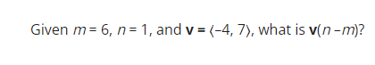 **Question:**

Given \( m = 6, n = 1, \) and \( \mathbf{v} = \langle -4, 7 \rangle \), what is \( \mathbf{v}(n - m) \)?

**Explanation:**

We are asked to find the vector \(\mathbf{v}\) scaled by the difference \(n - m\).

1. First, compute \(n - m\):
   \[ n - m = 1 - 6 = -5 \]

2. Now, scale the vector \(\mathbf{v}\) by \(-5\):
   \[ \mathbf{v}(n - m) = \mathbf{v}(-5) = \langle -4, 7 \rangle \times -5 \]

3. Distribute \(-5\) to each component of the vector:
   \[ \mathbf{v}(n - m) = \langle -4 \times -5, 7 \times -5 \rangle \]
   \[ \mathbf{v}(n - m) = \langle 20, -35 \rangle \]

So, \( \mathbf{v}(n - m) = \langle 20, -35 \rangle \).