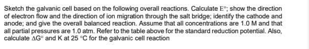 Sketch the galvanic cell based on the following overall reactions. Calculate E°; show the direction
of electron flow and the direction of ion migration through the salt bridge; identify the cathode and
anode; and give the overall balanced reaction. Assume that all concentrations are 1.0 M and that
all partial pressures are 1.0 atm. Refer to the table above for the standard reduction potential. Also,
calculate AG° and K at 25 °C for the galvanic cell reaction
