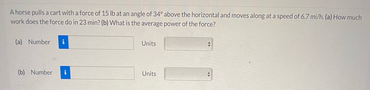 A horse pulls a cart with a force of 15 lb at an angle of 34° above the horizontal and moves along at a speed of 6.7 mi/h. (a) How much
work does the force do in 23 min? (b) What is the average power of the force?
(a) Number
i
Units
(b) Number
i
Units
