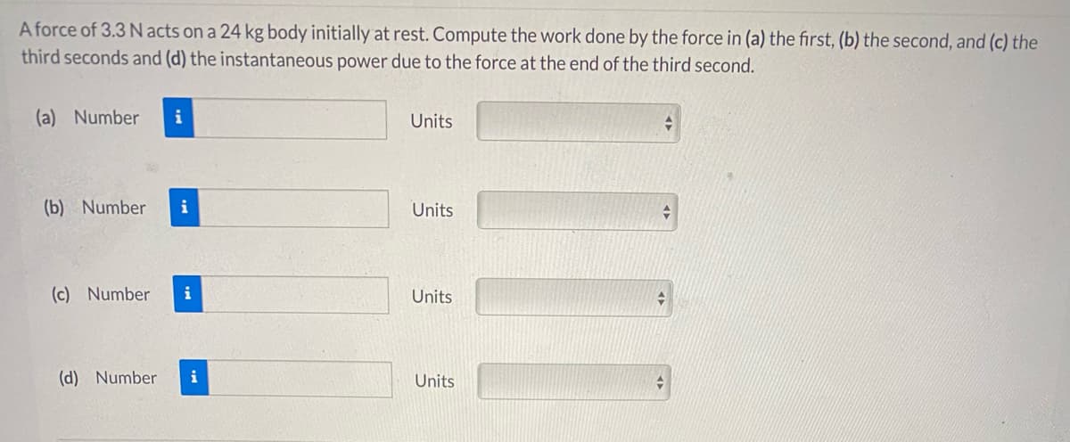 A force of 3.3 N acts on a 24 kg body initially at rest. Compute the work done by the force in (a) the first, (b) the second, and (c) the
third seconds and (d) the instantaneous power due to the force at the end of the third second.
(a) Number
i
Units
(b) Number
i
Units
(c) Number
Units
(d) Number
i
Units
