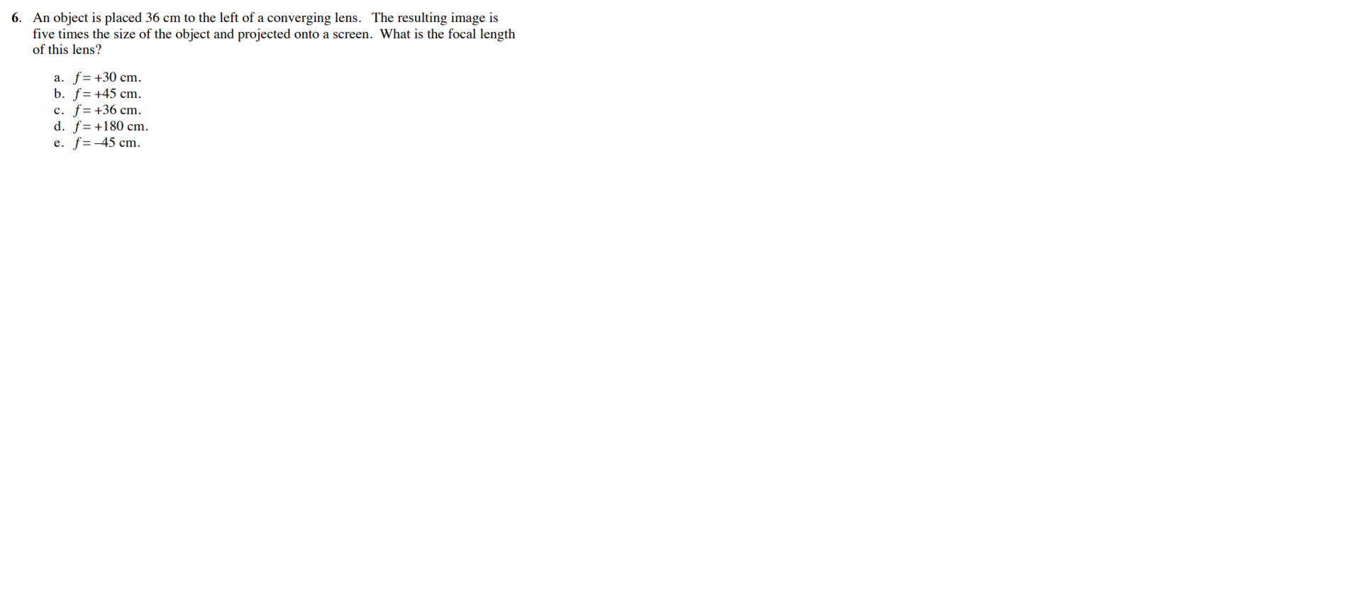 6. An object is placed 36 cm to the left of a converging lens. The resulting image is
five times the size of the object and projected onto a screen. What is the focal length
of this lens?
a. f= +30 cm.
b. f= +45 cm.
c. f=+36 cm.
d. f= +180 cm.
f =-45 cm.
e.
