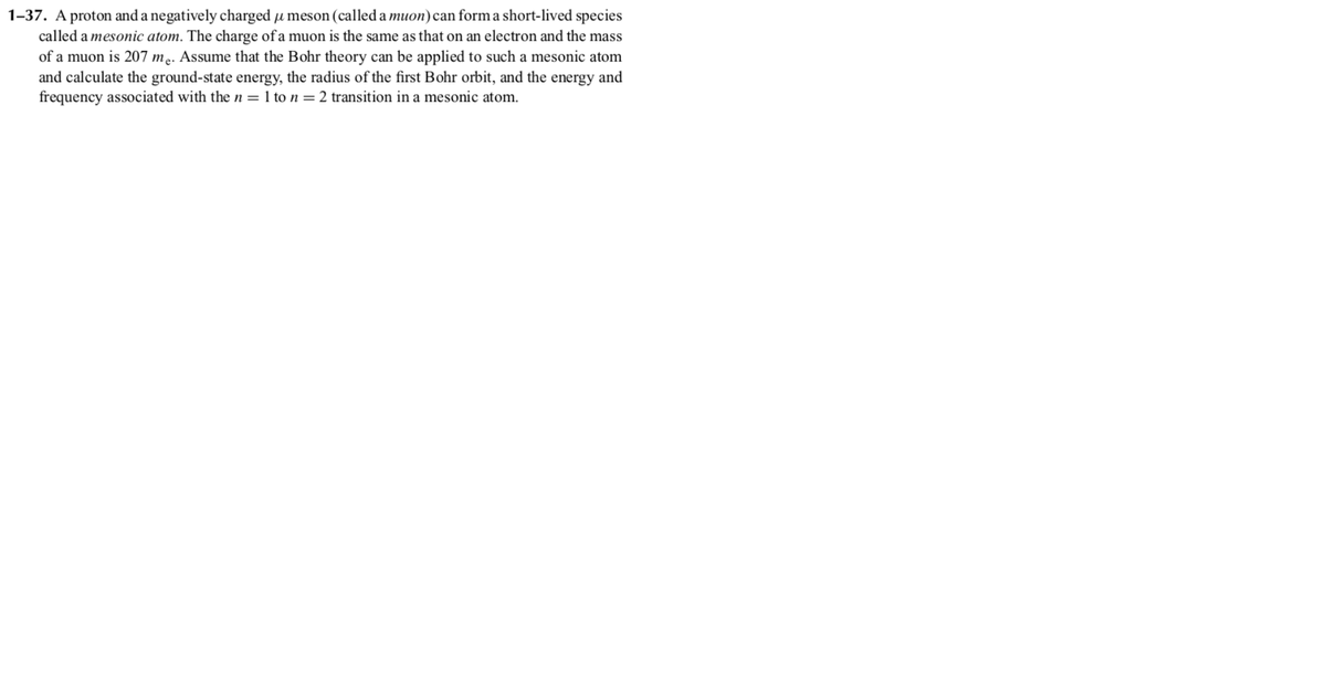 1-37. A proton and a negatively charged u meson (called a muon)can form a short-lived species
called a mesonic atom. The charge of a muon is the same as that on an electron and the mass
of a muon is 207 me. Assume that the Bohr theory can be applied to such a mesonic atom
and calculate the ground-state energy, the radius of the first Bohr orbit, and the energy and
frequency associated with the n = 1 to n = 2 transition in a mesonic atom.
