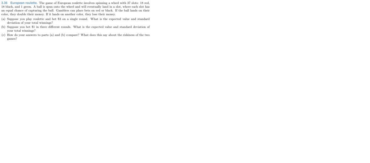 3.36 European roulette. The game of European roulette involves spinning a wheel with 37 slots: 18 red,
18 black, and 1 green. A ball is spun onto the wheel and will eventually land in a slot, where each slot has
an equal chance of capturing the ball. Gamblers can place bets on red or black. If the ball lands on their
color, they double their money. If it lands on another color, they lose their money.
(a) Suppose you play roulette and bet $3 on a single round. What is the expected value and standard
deviation of your total winnings?
(b) Suppose you bet $1 in three different rounds. What is the expected value and standard deviation of
your total winnings?
(c) How do your answers to parts (a) and (b) compare? What does this say about the riskiness of the two
games?
