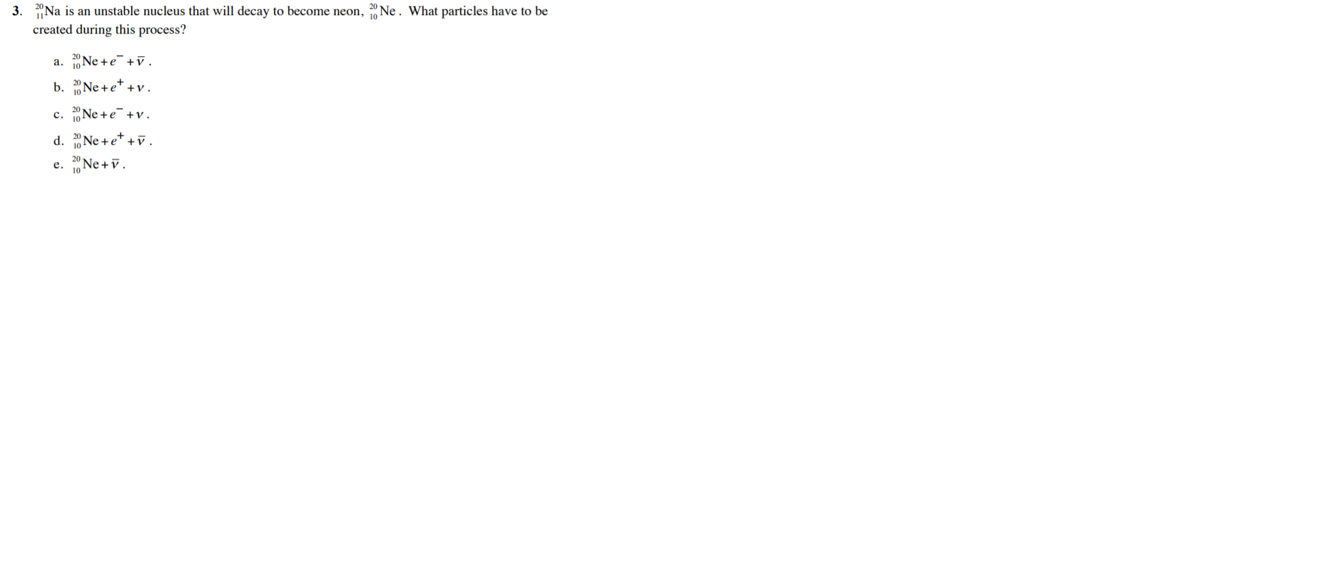 "Na is an unstable nucleus that will decay to become neon, Ne . What particles have to be
created during this process?
a. Ne +e+v.
b. Ne +e* +v.
10
c. 1Ne +e+v.
d. "Ne + e* +v.
с.
20
e. Ne +v.
е.
10
