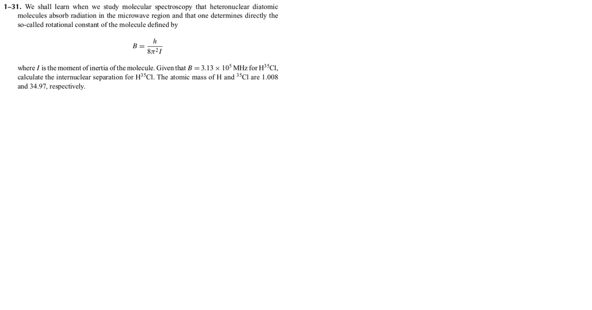 1-31. We shall learn when we study molecular spectroscopy that heteronuclear diatomic
molecules absorb radiation in the microwave region and that one determines directly the
so-called rotational constant of the molecule defined by
B =
8721
where I is the moment of inertia of the molecule. Given that B = 3.13 × 105 MHz for H35C1,
calculate the internuclear separation for H35C1. The atomic mass of H and 35C1 are 1.008
and 34.97, respectively.
