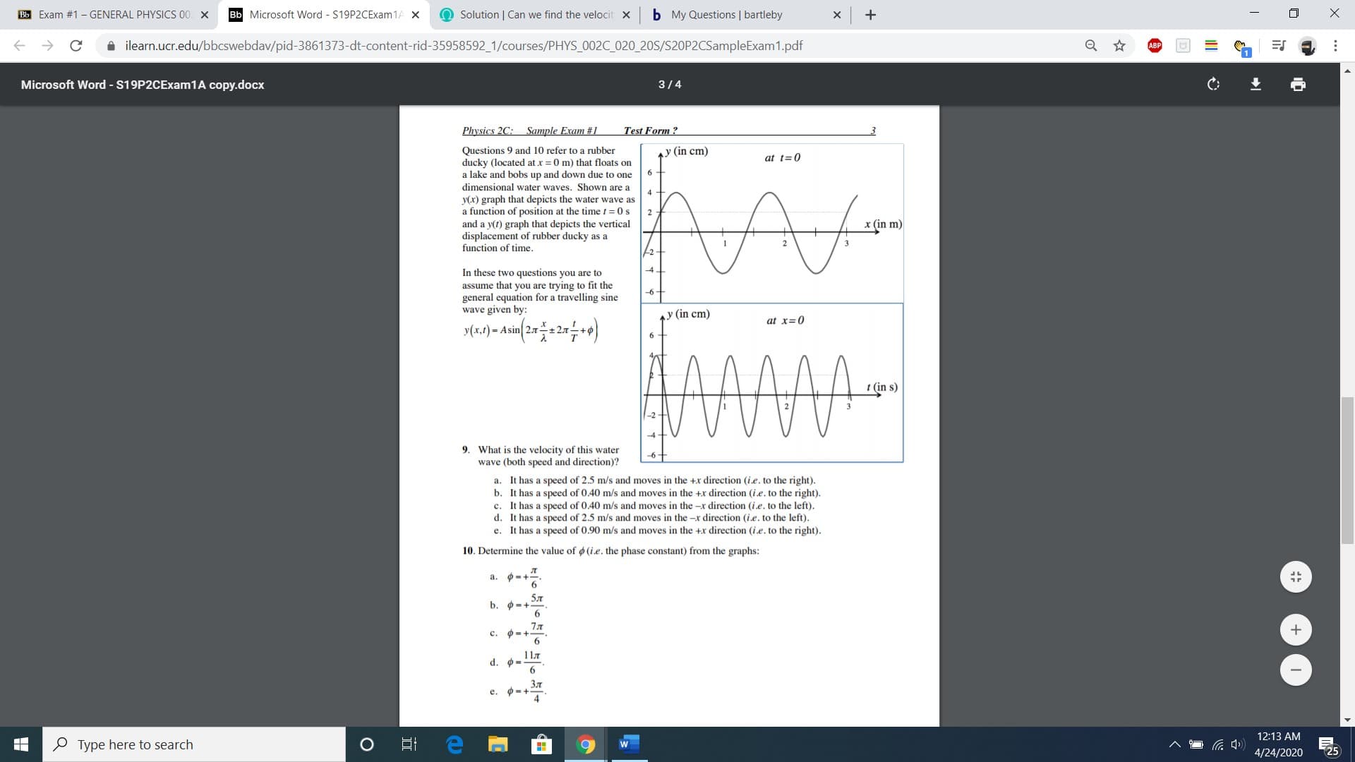 Bb Exam #1 - GENERAL PHYSICS 00 X
Bb Microsoft Word - S19P2CExam1A X
O Solution | Can we find the velocit x
b My Questions | bartleby
A ilearn.ucr.edu/bbcswebdav/pid-3861373-dt-content-rid-35958592_1/courses/PHYS_002C_020_20S/S20P2CSampleExam1.pdf
Microsoft Word - S19P2CExam1A copy.docx
3/4
Physics 2C: Sample Exam #1
Test Form ?
Questions 9 and 10 refer to a rubber
ducky (located at x = 0 m) that floats on
a lake and bobs up and down due to one
ay (in cm)
at t=0
dimensional water waves. Shown are a
y(x) graph that depicts the water wave as
a function of position at the time t = 0 s
and a y(t) graph that depicts the vertical
displacement of rubber ducky as a
function of time.
x (in m)
-2
In these two questions you are to
-4
assume that you are trying to fit the
general equation for a travelling sine
wave given by:
-6
y (in cm)
at x=0
y(x,1) = Asin 27-
+2.7
t (in s)
-4
9. What is the velocity of this water
wave (both speed and direction)?
-6-
a. It has a speed of 2.5 m/s and moves in the +x direction (ie. to the right).
b. It has a speed of 0.40 m/s and moves in the +x direction (i.e. to the right).
c. It has a speed of 0.40 m/s and moves in the -x direction (i.e. to the left).
d. It has a speed of 2.5 m/s and moves in the -x direction (i.e. to the left).
e. It has a speed of 0.90 m/s and moves in the +x direction (i.e. to the right).
10. Determine the value of (i.e. the phase constant) from the graphs:
a.
5л
b.
7л
c. 0-+
11.7
d. ø.
Зл
e.
4
12:13 AM
O Type here to search
4/24/2020
25
...
