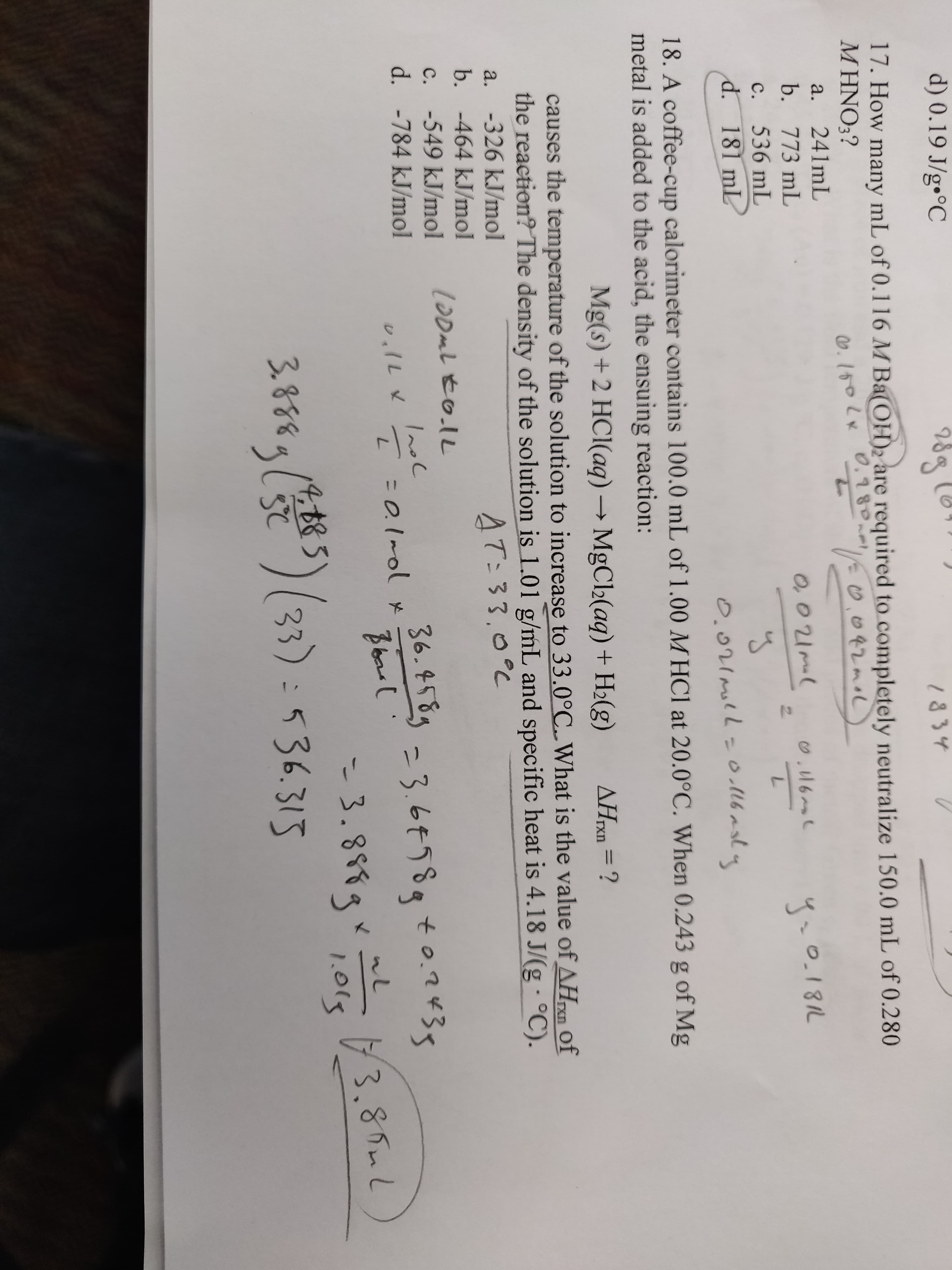 d) 0.19 J/g•°C
289
1834
17. How many mL of 0.116 M Ba(OH)2 are required to completely neutralize 150.0 mL of 0.280
M HNO3?
0.780.m
0.100Lx
0.042moL
a.
241mL
b. 773 mL
O,01ml
0.181L
C.
536 mL
d. 181 mL
0.021moll=o.16asly
18. A coffee-cup calorimeter contains 100.0 mL of 1.00 M HCl at 20.0°C. When 0.243 g of Mg
metal is added to the acid, the ensuing reaction:
Mg(s) +2 HCl(aq) → MgCl2(aq) + H2(g)
AHrxn = ?
causes the temperature of the solution to increase to 33.0°C. What is the value of AHn of
the reaction? The density of the solution is 1.01 g/mL and specific heat is 4.18 J/(g · °C).
rxn
a. -326 kJ/mol
AT:33,0°C
b. -464 kJ/mol
-549 kJ/mol
100mL to.lL
c.
36.4589 =3.6758t0.2435
d. -784 kJ/mol
Inol
- 3.888gr 3.85mL
536.315
4,885
1.015
3.888g () (33)
