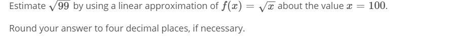 Estimate v99 by using a linear approximation of f(x) = Vx about the value x = 100.
Round your answer to four decimal places, if necessary.
