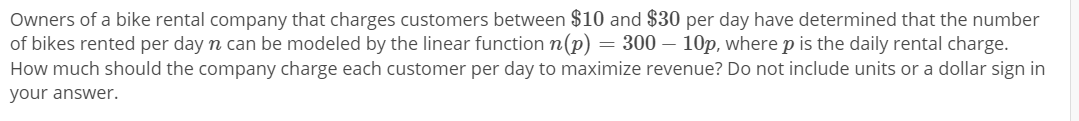 Owners of a bike rental company that charges customers between $10 and $30 per day have determined that the number
of bikes rented per day n can be modeled by the linear function n(p) = 300 – 10p, where p is the daily rental charge.
How much should the company charge each customer per day to maximize revenue? Do not include units or a dollar sign in
your answer.
