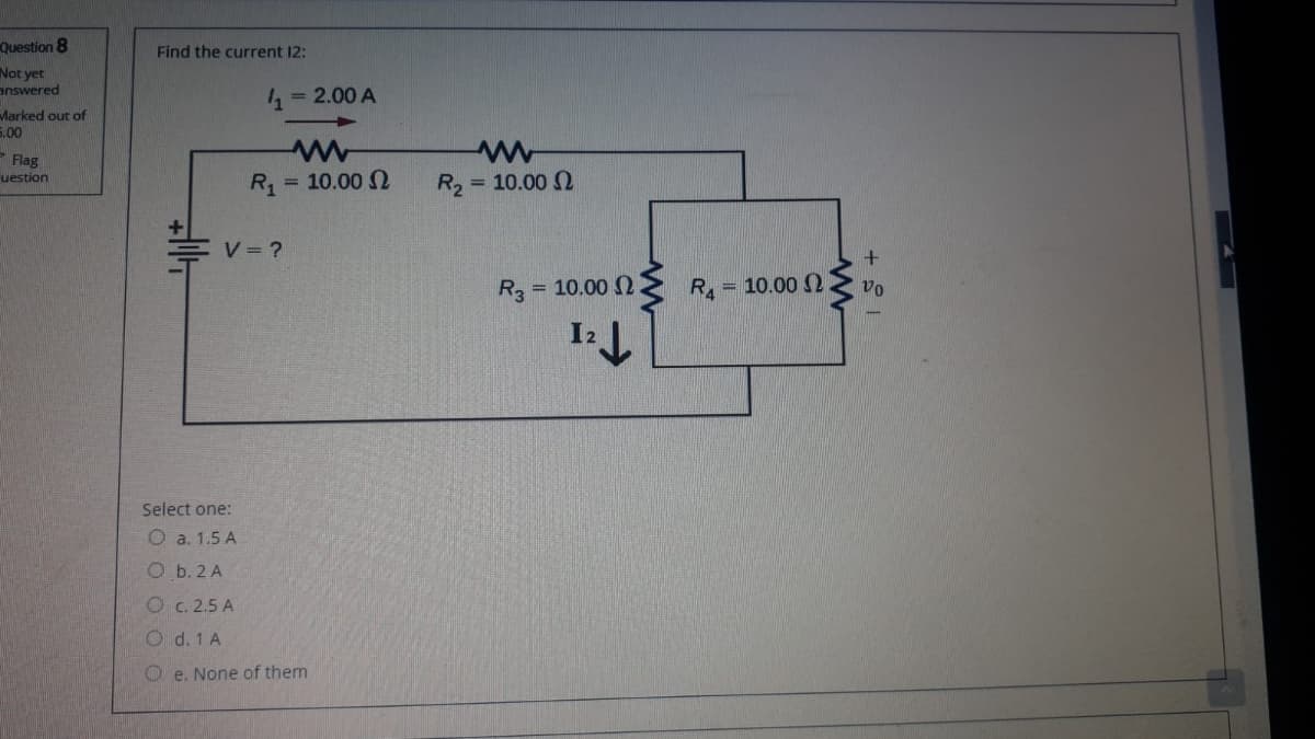 Question 8
Find the current 12:
Not yet
answered
= 2.00 A
Marked out of
5.00
-Flag
= 10.00 2
uestion
R, = 10.00 N
R2
V = ?
R3
= 10.00 2
RA
= 10.00 2
vo
I2 ).
Select one:
O a. 1.5 A
Ob.2 A
O c. 2.5 A
O d. 1 A
O e. None of them
