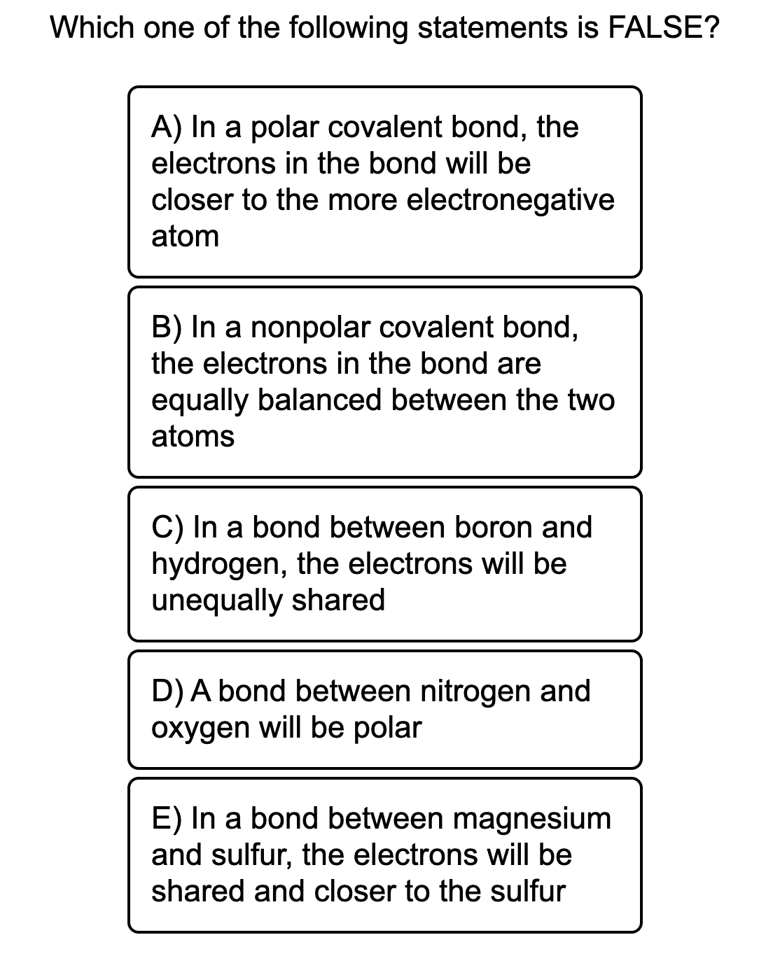 Which one of the following statements is FALSE?
A) In a polar covalent bond, the
electrons in the bond will be
closer to the more electronegative
atom
B) In a nonpolar covalent bond,
the electrons in the bond are
equally balanced between the two
atoms
C) In a bond between boron and
hydrogen, the electrons will be
unequally shared
D) A bond between nitrogen and
oxygen will be polar
E) In a bond between magnesium
and sulfur, the electrons will be
shared and closer to the sulfur
