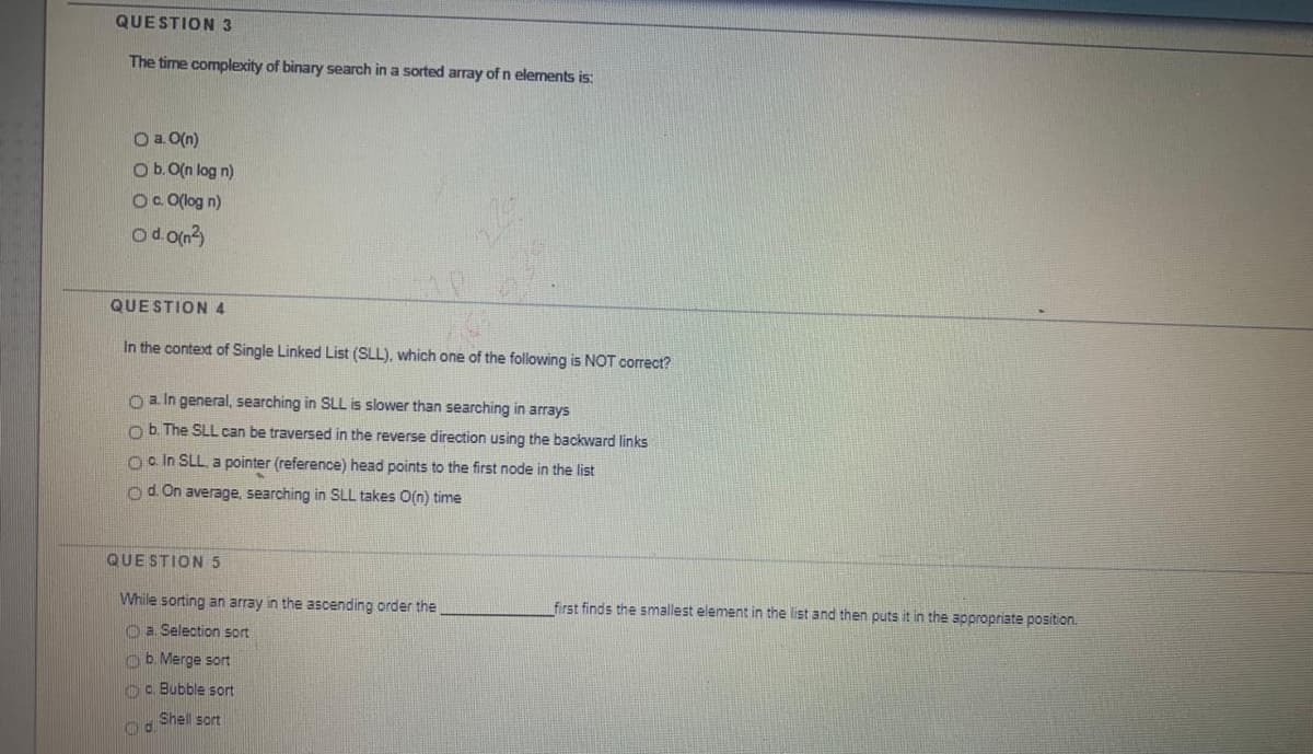 QUESTION3
The time complexity of binary search in a sorted array of n elements is:
O a. 0(n)
Ob.O(n log n)
O. O(log n)
od on3)
QUESTION4
In the context of Single Linked List (SLL), which one of the following is NOT correct?
O a In general, searching in SLL is slower than searching in arrays
o b. The SLL can be traversed in the reverse direction using the backward links
Oain SLL, a pointer (reference) head points to the first node in the list
od. On average, searching in SLL takes O(n) time
QUE STION5
While sorting an array in the ascending order the
first finds the smallest element in the list and then puts it in the appropriate position.
O a Selection sort
ob. Merge sort
c. Bubble sort
Shell sort

